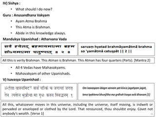 15
IV) Sishya :
• What should I do now?
Guru : Anusandhana Vakyam
• Ayam Atma Brahma
• This Atma is Brahman.
• Abide in this knowledge always.
Mandukya Upanishad : Atharvana Vada
All this is verily Brahman. This Atman is Brahman. This Atman has four quarters (Parts). [Mantra 2]
• All 4 Vedas have Mahavakyams.
• Mahavakyam of other Upanishads.
V) Isavasya Upanishad :
All this, whatsoever moves in this universe, including the universe, itself moving, is indwelt or
pervaded or enveloped or clothed by the Lord. That renounced, thou shouldst enjoy. Covet not
anybody’s wealth. [Verse 1]
 