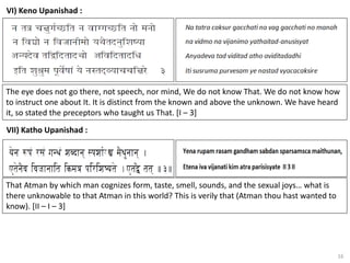 16
VI) Keno Upanishad :
VII) Katho Upanishad :
The eye does not go there, not speech, nor mind, We do not know That. We do not know how
to instruct one about It. It is distinct from the known and above the unknown. We have heard
it, so stated the preceptors who taught us That. [I – 3]
That Atman by which man cognizes form, taste, smell, sounds, and the sexual joys… what is
there unknowable to that Atman in this world? This is verily that (Atman thou hast wanted to
know). [II – I – 3]
 