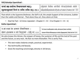 17
VIII) Kaivalya Upanishad :
• Etad Vai Tad – 12 times repeated – Chapter II – IV – 3 to Chapter II – VI – 1]
Katho Upanishad :
That which is the Supreme Brahman, the Self in all, the ample Support of the Universe, Subtler
than the subtle and Eternal… That alone thou art, thou alone art that.
He who knows this Atman, the enjoyer of honey, the sustainer of life and the lord of the past
and the future, as very near.. He fear no more thereafter. This is verily That.
• This text makes Vedanta simple, practical, experiential.
• Has technicality and beauty.
• Gives the teaching convincingly, directly in 18 Verses.
 