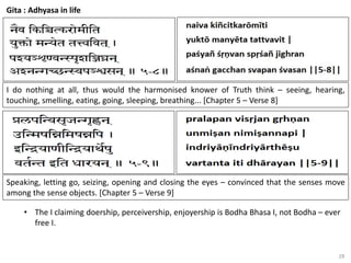28
Gita : Adhyasa in life
I do nothing at all, thus would the harmonised knower of Truth think – seeing, hearing,
touching, smelling, eating, going, sleeping, breathing... [Chapter 5 – Verse 8]
Speaking, letting go, seizing, opening and closing the eyes – convinced that the senses move
among the sense objects. [Chapter 5 – Verse 9]
• The I claiming doership, perceivership, enjoyership is Bodha Bhasa I, not Bodha – ever
free I.
 