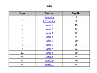 Index
S. No. Verse No. Page No.
1. Summary 5
2. Introduction 8
3. Verse 1 19
4. Verse 2 22
5. Verse 3 35
6. Verse 4 44
7. Verse 5 50
8. Verse 6 56
9. Verse 7 62
10. Verse 8 69
11. Verse 9 76
12. Verse 10 80
13. Verse 11 85
 