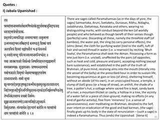 30
Quotes :
I) Jabala Upanishad :
There are sages called Paramahamsas (as in the days of yore, the
sages) Samvartaka, Aruni, Svetaketu, Durvasas, Ribhu, Nidagha,
Jadabharata, Dattatreya, Raivataka and others, wearing no
distinguishing marks, with conduct beyond the ken (of worldly
people) and who behaved as though bereft of their senses though
(perfectly) sane. Discarding all these, namely the threefold staff (of
bamboo), the water pot, the sling (to carry personal effects), the
(alms-)bowl, the cloth for purifying water (tied to the staff), tuft of
hair and sacred thread in water (i.e. a reservoir) by reciting ‘Bhuh
Svaha’, the Paramahamsa shall seek the Atman. Possessing a form as
one just born (i.e. unclad), unaffected by the pairs (of opposites,
such as heat and cold, pleasure and pain), accepting nothing (except
bare sustenance), well established in the path of the truth of
Brahman, of pure mind, receiving alms into the mouth (literally into
the vessel of the belly) at the prescribed hour in order to sustain life,
becoming equanimous at gain or loss (of alms), sheltering himself,
without an abode (of his own), in an unoccupied house, a temple, a
clump of (tall) grass (or a heap of straw), an anthill, the shade of a
tree, a potter’s hut, a cottage where sacred fire is kept, sandy bank
of a river, a mountain thicket or cavity, a hollow in a tree, the vicinity
of a water fall or a piece of clean ground; making no efforts (in any
kind of gainful activity), free from ‘mineness’ (i.e. a sense of
possessiveness), ever meditating on Brahman, devoted to the Self,
ever intent on eradication of the good and bad karman, (the sage)
finally gives up his body in the state of renunciation – (such a sage) is
indeed a Paramahamsa. Thus (ends) the Upanishad. [Verse 6]
 