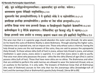 31
II) Narada Parivrajaka Upanishad :
The wise man that is in supreme yoga should abandon the outer sutra (thread). He who wears
(in his heart) this sutra of Brahmic Reality is alone Brahmana. Through wearing this higher sutra,
it becomes not a rejected one, not an impure one. Those only whose sutra is internal, having the
holy thread as jnana are the real knowers of the sutra, they are said to possess the yajnopavita
(holy thread). To those whose sikha (tuft of hair) is jnana, whose holy thread is jnana, and whose
meditation is upon jnana, jnana alone is supreme. It is said that jnana alone is able to purify.
That wise man alone who possesses the jnana - sikha like the sikha (flame) of agni (fire) is said to
possess sikha (tuft of hair). Those that have mere sikha are no sikhas. The Brahmanas and other
that are entitled to perform the vedic karmas are allowed to wear the (external) thread, only as
an auxiliary to the karmas. It is only vedic. The knowers of Brahman know that all Brahmanya
(the state of Brahman) accrues to him only that has the jnanamaya sikha (knowledge-tuft of
hair) and the tanmaya (that or Brahmanful) upavita (holy thread). [Verse 84 to 89]
 