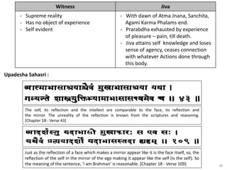 36
Upadesha Sahasri :
Witness Jiva
- Supreme reality
- Has no object of experience
- Self evident
- With dawn of Atma Jnana, Sanchita,
Agami Karma Phalams end.
- Prarabdha exhausted by experience
of pleasure – pain, till death.
- Jiva attains self knowledge and loses
sense of agency, ceases connection
with whatever Actions done through
this body.
The self, its reflection and the intellect are comparable to the face, its reflection and
the mirror. The unreality of the reflection is known from the scriptures and reasoning.
[Chapter 18 - Verse 43]
Just as the reflection of a face which makes a mirror appear like it is the face itself, so, the
reflection of the self in the mirror of the ego making it appear like the self (Is the self). So
the meaning of the sentence, ‘i am Brahman’ is reasonable. [Chapter 18 - Verse 109]
 