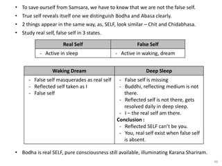 48
• To save ourself from Samsara, we have to know that we are not the false self.
• True self reveals itself one we distinguish Bodha and Abasa clearly.
• 2 things appear in the same way, as, SELF, look similar – Chit and Chidabhasa.
• Study real self, false self in 3 states.
Real Self False Self
- Active in sleep - Active in waking, dream
Waking Dream Deep Sleep
- False self masquerades as real self
- Reflected self taken as I
- False self
- False self is missing
- Buddhi, reflecting medium is not
there.
- Reflected self is not there, gets
resolved daily in deep sleep.
- I – the real self am there.
Conclusion :
- Reflected SELF can’t be you.
- You, real self exist when false self
is absent.
• Bodha is real SELF, pure consciousness still available, illuminating Karana Shariram.
 