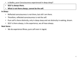 49
• Is Bodha, pure Consciousness experienced in deep sleep?
• SELF is always there.
• What is not there always, cannot be the self.
In Sleep :
• Reflected consciousness is not there, but still I am there.
• Therefore, reflected consciousness is not the self.
• Pure self is there distinctly, only in deep sleep and not distinctly in waking, dream.
• SELF is there always, is the experience, we all have always.
Next Verse :
• We do experience Bhasa, pure self even in Jagrat.
 