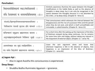 51
Panchadasi :
That consciousness which witnesses the interval between the
disappearance and the rise of successive Vrttis and the period
when they do not exist, and which is itself unmodifiable and
immutable, is called Kutastha. [Chapter 8 – Verse 21]
Similarly awareness illumines the space between the thought
modifications in the Subtle Body as well as the absence of
thoughts in deep sleep, but it can only be recognized in the
spaces between the thoughts because it is not absorbed by
the vrittis…or by deep sleep. [Chapter 8 – Verse 3]
For a short time after the waking up the impression of the bliss
of Brahman enjoyed during sleep continues. For he remains
for some time calm and happy, without taking any interest in
the enjoyment of external object. [Chapter 11 – verse 74]
Leave the vain argument alone and know that
whenever happiness is felt in the absence of objects, that
happiness is an impression of the bliss of Brahman.
[Chapter 11 – verse 85]
a) Jagare Api :
• Also in Jagrat Avastha this consciousness is experienced.
Deep Sleep :
• Shuddha Bodha illuminates Agyanam – ignorance.
 