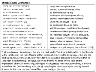70
Brihadaranyaka Upanishad :
That man has only two abodes, this and the next world. The dream state, which is the third, is
at the junction (of the two). Staying at that junction he surveys the two abodes, this and the
next world. Whatever outfit he may have for the next world, providing himself with that he
sees both evils (sufferings) and joys. When he dreams, he takes away a little of (the
impressions of) this all-embracing world (the waking state), himself puts the body aside and
himself creates (a dream body in its place), revealing his own lustre by his own light—and
dreams. In this state the man himself becomes the light. [4 - 3 - 9]
 