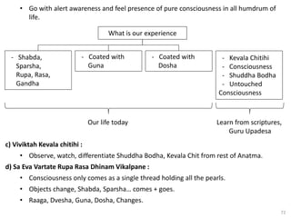 72
• Go with alert awareness and feel presence of pure consciousness in all humdrum of
life.
What is our experience
- Shabda,
Sparsha,
Rupa, Rasa,
Gandha
- Coated with
Guna
- Coated with
Dosha
- Kevala Chitihi
- Consciousness
- Shuddha Bodha
- Untouched
Consciousness
Our life today Learn from scriptures,
Guru Upadesa
c) Viviktah Kevala chitihi :
• Observe, watch, differentiate Shuddha Bodha, Kevala Chit from rest of Anatma.
d) Sa Eva Vartate Rupa Rasa Dhinam Vikalpane :
• Consciousness only comes as a single thread holding all the pearls.
• Objects change, Shabda, Sparsha… comes + goes.
• Raaga, Dvesha, Guna, Dosha, Changes.
 
