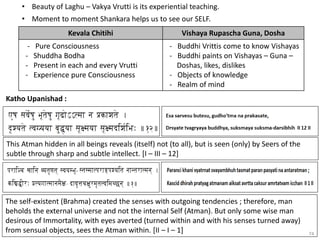 74
• Beauty of Laghu – Vakya Vrutti is its experiential teaching.
• Moment to moment Shankara helps us to see our SELF.
Kevala Chitihi Vishaya Rupascha Guna, Dosha
- Pure Consciousness
- Shuddha Bodha
- Present in each and every Vrutti
- Experience pure Consciousness
- Buddhi Vrittis come to know Vishayas
- Buddhi paints on Vishayas – Guna –
Doshas, likes, dislikes
- Objects of knowledge
- Realm of mind
Katho Upanishad :
This Atman hidden in all beings reveals (itself) not (to all), but is seen (only) by Seers of the
subtle through sharp and subtle intellect. [I – III – 12]
The self-existent (Brahma) created the senses with outgoing tendencies ; therefore, man
beholds the external universe and not the internal Self (Atman). But only some wise man
desirous of Immortality, with eyes averted (turned within and with his senses turned away)
from sensual objects, sees the Atman within. [II – I – 1]
 