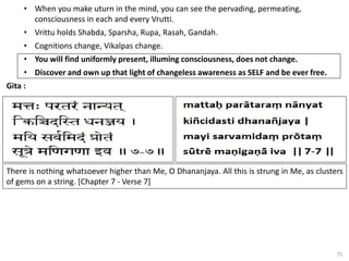 75
• When you make uturn in the mind, you can see the pervading, permeating,
consciousness in each and every Vrutti.
• Vrittu holds Shabda, Sparsha, Rupa, Rasah, Gandah.
• Cognitions change, Vikalpas change.
• You will find uniformly present, illuming consciousness, does not change.
• Discover and own up that light of changeless awareness as SELF and be ever free.
Gita :
There is nothing whatsoever higher than Me, O Dhananjaya. All this is strung in Me, as clusters
of gems on a string. [Chapter 7 - Verse 7]
 