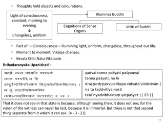 78
• Thoughts hold objects and colourations.
Light of consciousness,
constant, morning to
evening
↓
Changeless, uniform
Illumines Buddhi
Vritti of Buddhi
Cognitions of Sense
Organs
• Fact of I – Consciousness – illumining light, uniform, changeless, throughout our life.
• Moment to moment, Vikalpa changes.
• Kevala Chiti Natu Vikalpate.
Brihadaranyaka Upanishad :
That it does not see in that state is because, although seeing then, it does not see; for the
vision of the witness can never be lost, because it is immortal. But there is not that second
thing separate from it which it can see. [4 - 3 - 23]
 