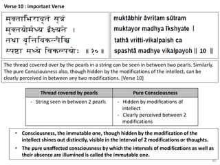 80
Verse 10 : important Verse
The thread covered over by the pearls in a string can be seen in between two pearls. Similarly.
The pure Consciousness also, though hidden by the modifications of the intellect, can be
clearly perceived in between any two modifications. [Verse 10]
Thread covered by pearls Pure Consciousness
- String seen in between 2 pearls - Hidden by modifications of
intellect
- Clearly perceived between 2
modifications
• Consciousness, the immutable one, though hidden by the modification of the
intellect shines out distinctly, visible in the interval of 2 modifications or thoughts.
• The pure unaffected consciousness by which the intervals of modifications as well as
their absence are illumined is called the immutable one.
 