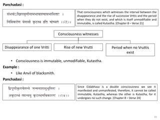 81
Panchadasi :
That consciousness which witnesses the interval between the
disappearance and the rise of successive Vrttis and the period
when they do not exist, and which is itself unmodifiable and
immutable, is called Kutastha. [Chapter 8 – Verse 21]
Consciousness witnesses
Disappearance of one Vritti Rise of new Vrutti Period when no Vruttis
exist
• Consciousness is immutable, unmodifiable, Kutastha.
Example :
• Like Anvil of blacksmith.
Panchadasi :
Since Cidabhasa is a double consciousness we see it
manifested and unmanifested, therefore, it cannot be called
immutable, Kutastha, whereas the other is Kutastha, for it
undergoes no such change. [Chapter 8 – Verse 24]
 