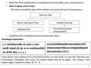 86
• Mind free from modifications is revealed by the immutable, pure, Consciousness.
• Even in Jagrat, verse 5 says :
The Calm unmodified state of the intellect is lit up by the pure Consciousness.
Implied meaning
Direct meaning of Thou
Thou art That
- Pure Consciousness
- Universal SELF
- Individual self
• Individual self is nothing but pure consciousness, total.
Chandogya Upanishad :
‘That which is the subtlest of all is the Self of all this. It is the Truth. It is the Self. That thou art,
O Śvetaketu.’ [Śvetaketu then said,] ‘Sir, please explain this to me again.’ ‘Yes, Somya, I will
explain again,’ replied his father. [6 - 8 - 7]
 