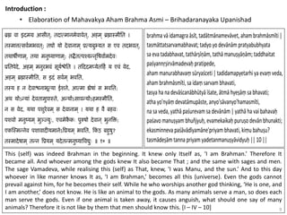 9
Introduction :
• Elaboration of Mahavakya Aham Brahma Asmi – Brihadaranayaka Upanishad
This (self) was indeed Brahman in the beginning. It knew only Itself as, ‘I am Brahman.’ Therefore It
became all. And whoever among the gods knew It also became That ; and the same with sages and men.
The sage Vamadeva, while realising this (self) as That, knew, ‘I was Manu, and the sun.’ And to this day
whoever in like manner knows It as, ‘I am Brahman,’ becomes all this (universe). Even the gods cannot
prevail against him, for he becomes their self. While he who worships another god thinking, ‘He is one, and
I am another,’ does not know. He is like an animal to the gods. As many animals serve a man, so does each
man serve the gods. Even if one animal is taken away, it causes anguish, what should one say of many
animals? Therefore it is not like by them that men should know this. [I – IV – 10]
 