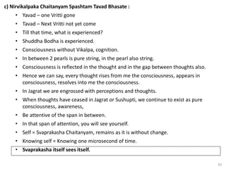 92
c) Nirvikalpaka Chaitanyam Spashtam Tavad Bhasate :
• Yavad – one Vritti gone
• Tavad – Next Vritti not yet come
• Till that time, what is experienced?
• Shuddha Bodha is experienced.
• Consciousness without Vikalpa, cognition.
• In between 2 pearls is pure string, in the pearl also string.
• Consciousness is reflected in the thought and in the gap between thoughts also.
• Hence we can say, every thought rises from me the consciousness, appears in
consciousness, resolves into me the consciousness.
• In Jagrat we are engrossed with perceptions and thoughts.
• When thoughts have ceased in Jagrat or Sushupti, we continue to exist as pure
consciousness, awareness,
• Be attentive of the span in between.
• In that span of attention, you will see yourself.
• Self = Svaprakasha Chaitanyam, remains as it is without change.
• Knowing self = Knowing one microsecond of time.
• Svaprakasha itself sees itself.
 