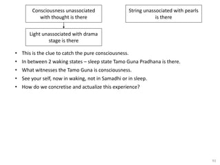 93
• This is the clue to catch the pure consciousness.
• In between 2 waking states – sleep state Tamo Guna Pradhana is there.
• What witnesses the Tamo Guna is consciousness.
• See your self, now in waking, not in Samadhi or in sleep.
• How do we concretise and actualize this experience?
Consciousness unassociated
with thought is there
String unassociated with pearls
is there
Light unassociated with drama
stage is there
 