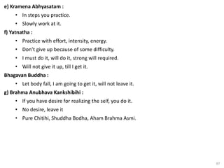 97
e) Kramena Abhyasatam :
• In steps you practice.
• Slowly work at it.
f) Yatnatha :
• Practice with effort, intensity, energy.
• Don’t give up because of some difficulty.
• I must do it, will do it, strong will required.
• Will not give it up, till I get it.
Bhagavan Buddha :
• Let body fall, I am going to get it, will not leave it.
g) Brahma Anubhava Kankshibihi :
• If you have desire for realizing the self, you do it.
• No desire, leave it
• Pure Chitihi, Shuddha Bodha, Aham Brahma Asmi.
 