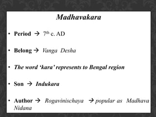 Madhavakara
• Period  7th c. AD
• Belong  Vanga Desha
• The word ‘kara’ represents to Bengal region
• Son  Indukara
• Author  Rogavinischaya  popular as Madhava
Nidana
 