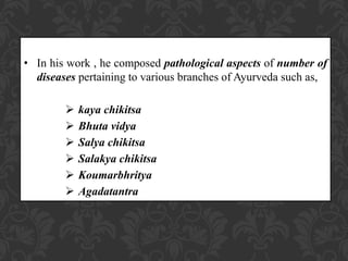 • In his work , he composed pathological aspects of number of
diseases pertaining to various branches of Ayurveda such as,
 kaya chikitsa
 Bhuta vidya
 Salya chikitsa
 Salakya chikitsa
 Koumarbhritya
 Agadatantra
 