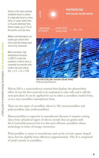 PHOTOVOLTAIC
                                                                               Silicon is the most common




                                                                                                                  solar
                                                                               metalloid found in nature.                                      CRYSTALLINE SILICON WAFER
                                                                               It is typically found as silica
                                                                               (SiO2) in sands rather than
                                                                               in its pure elemental form.
                                                                               Silicon makes up 27.7% of                               energy output
                                                                                                                   CONVERSION =                      = 18%–23%
                                                                               the earth’s crust by mass.          EFFICIENCY           energy input

                                                                               Molten salt electrolysis can
                                                                               create pure silicon from
                                                                               silica with low energy input
a field guide to renewable energy technologies land art generator initiative




                                                                               and no CO2 emissions.

                                                                               More commonly, high
                                                                               temperature furnaces
                                                                               (1,900°C) create the
                                                                               condition in which silica is
                                                                               converted via reaction with
                                                                               carbon into pure silicon.
                                                                               SiO2 + 2 C -> Si + 2 CO


                                                                                                                 POLYCRYSTALLINE SILICON SOLAR PANEL
                                                                                                                 Photo by Scott Robinson.

                                                                               Silicon (Si) is a semiconductor material that displays the photovoltaic
                                                                               effect. It was the first material to be employed in solar cells and is still the
                                                                               most prevalent. It can be applied for use in either a crystalline (wafer) form,
                                                                               or in a non-crystalline (amorphous) form.

                                                                               There are two types of crystalline silicon (c-Si): monocrystalline and
                                                                               polycrystalline (aka multicrystalline).

                                                                               Monocrystalline is expensive to manufacture (because it requires cutting
                                                                               slices from cylindrical ingots of silicon crystals that are grown with
                                                                               the Czochralski process) but it is the most efficient crystalline silicon
                                                                               technology in terms of energy conversion.

                                                                               Polycrystalline is easier to manufacture and can be cut into square shaped
                                                                               slices, but has slightly lower efficiency (approximately -5%). It is comprised
                                                                               of small crystals or crystallites.




                                                                                                                                                                           8
 