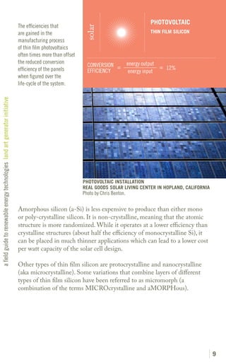 PHOTOVOLTAIC
                                                                               The efficiencies that




                                                                                                               solar
                                                                               are gained in the                                                THIN FILM SILICON
                                                                               manufacturing process
                                                                               of thin film photovoltaics
                                                                               often times more than offset
                                                                               the reduced conversion                                  energy output
                                                                                                                CONVERSION =                         = 12%
                                                                               efficiency of the panels         EFFICIENCY              energy input
                                                                               when figured over the
                                                                               life-cycle of the system.
a field guide to renewable energy technologies land art generator initiative




                                                                                                              PHOTOVOLTAIC INSTALLATION
                                                                                                              REAL GOODS SOLAR LIVING CENTER IN HOPLAND, CALIFORNIA
                                                                                                              Photo by Chris Benton.

                                                                               Amorphous silicon (a-Si) is less expensive to produce than either mono
                                                                               or poly-crystalline silicon. It is non-crystalline, meaning that the atomic
                                                                               structure is more randomized. While it operates at a lower efficiency than
                                                                               crystalline structures (about half the efficiency of monocrystalline Si), it
                                                                               can be placed in much thinner applications which can lead to a lower cost
                                                                               per watt capacity of the solar cell design.

                                                                               Other types of thin film silicon are protocrystalline and nanocrystalline
                                                                               (aka microcrystalline). Some variations that combine layers of different
                                                                               types of thin film silicon have been referred to as micromorph (a
                                                                               combination of the terms MICROcrystalline and aMORPHous).




                                                                                                                                                                      9
 