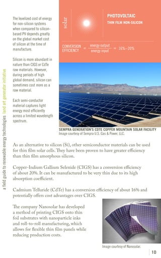 PHOTOVOLTAIC
                                                                               The levelized cost of energy




                                                                                                               solar
                                                                               for non-silicon systems                                          THIN FILM NON-SILICON
                                                                               when compared to silicon-
                                                                               based PV depends greatly
                                                                               on the global market cost
                                                                               of silicon at the time of                            energy output
                                                                                                                CONVERSION =                      = 16%–20%
                                                                               manufacture.                     EFFICIENCY           energy input

                                                                               Silicon is more abundant in
                                                                               nature than CIGS or CdTe
                                                                               raw materials. However,
a field guide to renewable energy technologies land art generator initiative




                                                                               during periods of high
                                                                               global demand, silicon can
                                                                               sometimes cost more as a
                                                                               raw material.

                                                                               Each semi-conductor
                                                                               material captures light
                                                                               energy most efficiently
                                                                               across a limited wavelength
                                                                               spectrum.

                                                                                                              SEMPRA GENERATION’S CDTE COPPER MOUNTAIN SOLAR FACILITY
                                                                                                              Image courtesy of Sempra U.S. Gas & Power, LLC.

                                                                               As an alternative to silicon (Si), other semiconductor materials can be used
                                                                               for thin film solar cells. They have been proven to have greater efficiency
                                                                               than thin film amorphous silicon.

                                                                               Copper-Indium Gallium Selenide (CIGS) has a conversion efficiency
                                                                               of about 20%. It can be manufactured to be very thin due to its high
                                                                               absorption coefficient.

                                                                               Cadmium Telluride (CdTe) has a conversion efficiency of about 16% and
                                                                               potentially offers cost advantages over CIGS.

                                                                               The company Nanosolar has developed
                                                                               a method of printing CIGS onto thin
                                                                               foil substrates with nanoparticle inks
                                                                               and roll-to-roll manufacturing, which
                                                                               allows for flexible thin film panels while
                                                                               reducing production costs.

                                                                                                                                            Image courtesy of Nanosolar.
                                                                                                                                                                           10
 