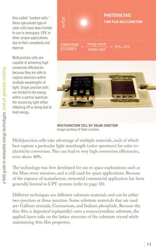 PHOTOVOLTAIC
                                                                               Also called “tandem cells,”




                                                                                                                  solar
                                                                               these specialized type of                                             THIN FILM MULTIJUNCTION
                                                                               solar cells have been limited
                                                                               to use in aerospace, CPV, or
                                                                               other unique applications
                                                                               due to their complexity and                              energy output
                                                                                                                   CONVERSION =                       = 25%– 45%
                                                                               expense.                            EFFICIENCY            energy input

                                                                               Multijunction cells are
                                                                               capable of achieving high
                                                                               conversion efficiencies
a field guide to renewable energy technologies land art generator initiative




                                                                               because they are able to
                                                                               capture electrons within
                                                                               multiple wavelengths of
                                                                               light. Single junction cells
                                                                               are limited to the energy
                                                                               within a partial spectrum,
                                                                               the remaining light either
                                                                               reflecting off or being lost to
                                                                               heat energy.


                                                                                                                 MULTIJUNCTION CELL BY SOLAR JUNCTION
                                                                                                                 Image courtesy of Solar Junction.

                                                                               Multijunction cells take advantage of multiple materials, each of which
                                                                               best capture a particular light wavelength (color spectrum) for solar-to-
                                                                               electricity conversion. This can lead to very high conversion efficiencies,
                                                                               even above 40%.

                                                                               The technology was first developed for use in space explorations such as
                                                                               the Mars rover missions, and is still used for space applications. Because
                                                                               of the expense of manufacture, terrestrial commercial application has been
                                                                               generally limited to CPV systems (refer to page 18).

                                                                               Different techniques use different substrate materials and can be either
                                                                               two-junction or three-junction. Some substrate materials that are used
                                                                               are: Gallium arsenide, Germanium, and Indium phosphide. Because the
                                                                               thin film is deposited (epitaxially) onto a monocrystalline substrate, the
                                                                               applied layers take on the lattice structure of the substrate crystal while
                                                                               maintaining thin film properties.




                                                                                                                                                                               11
 