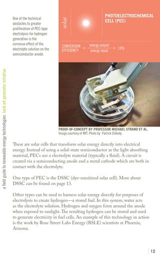 PHOTOELECTROCHEMICAL
                                                                               One of the technical




                                                                                                              solar
                                                                                                                                                CELL (PEC)
                                                                               obstacles to greater
                                                                               proliferation of PEC-type
                                                                               electrolysis for hydrogen
                                                                               generation is the
                                                                               corrosive effect of the                              energy output
                                                                                                               CONVERSION =                       = 10%
                                                                               electrolyte solution on the     EFFICIENCY            energy input
                                                                               semiconductor anode.
a field guide to renewable energy technologies land art generator initiative




                                                                                                             PROOF-OF-CONCEPT BY PROFESSOR MICHAEL STRANO ET AL.
                                                                                                             Image courtesy of MIT. Photo by Patrick Gillooly.

                                                                               These are solar cells that transform solar energy directly into electrical
                                                                               energy. Instead of using a solid-state semiconductor as the light absorbing
                                                                               material, PECs use a electrolyte material (typically a fluid). A circuit is
                                                                               created via a semiconducting anode and a metal cathode which are both in
                                                                               contact with the electrolyte.

                                                                               One type of PEC is the DSSC (dye-sensitized solar cell). More about
                                                                               DSSC can be found on page 13.

                                                                               Other types can be used to harness solar energy directly for purposes of
                                                                               electrolysis to create hydrogen—a stored fuel. In this system, water acts
                                                                               as the electrolyte solution. Hydrogen and oxygen form around the anode
                                                                               when exposed to sunlight. The resulting hydrogen can be stored and used
                                                                               to generate electricity in fuel cells. An example of this technology in action
                                                                               is the work by Rose Street Labs Energy (RSLE) scientists at Phoenix,
                                                                               Arizona.




                                                                                                                                                                   12
 