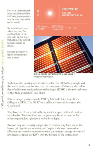 PHOTOVOLTAIC
                                                                               Because of the existence of




                                                                                                                solar
                                                                               liquid electrolyte within the                                  THIN FILM
                                                                                                                                              DYE-SENSITIZED (DSSC)
                                                                               DSSC cells, the temperature
                                                                               must be maintained within
                                                                               certain bounds.
                                                                                                                 CONVERSION =         energy output
                                                                               The liquid also acts as a                                            = 9%–11%
                                                                                                                 EFFICIENCY            energy input
                                                                               solvent over time. This,
                                                                               and the volatility of the
                                                                               dyes under UV light mean
                                                                               that details of the material
a field guide to renewable energy technologies land art generator initiative




                                                                               housing assembly are
                                                                               critical.

                                                                               Research is underway to
                                                                               replace the liquid with a
                                                                               solid material.




                                                                                                               DYESOL SERIES INTERCONNECT GLASS MODULE
                                                                                                               Image courtesy of Dyesol.

                                                                               Techniques for creating dye-sensitized solar cells (DSSC) are simple and
                                                                               the materials are very low cost, but the conversion efficiency is also below
                                                                               that of solid-state semiconductor technologies (DSSC is the most efficient
                                                                               of the “third generation” thin films).

                                                                               This technique was invented in 1991 by Michael Grätzel and Brian
                                                                               O’Regan at EPFL. The DSSC solar cell is alternatively known as the
                                                                               Grätzel cell.

                                                                               They have the characteristic of being semi-transparent, flexible, and are
                                                                               very durable. They also function comparatively better than other PV
                                                                               technologies in low light levels and indirect light.

                                                                               Because they are relatively inexpensive to produce they have one of the
                                                                               lowest price/performance ratios, and despite their lower conversion
                                                                               efficiency are therefore competitive with conventional energy in terms of
                                                                               levelized cost (price per KWh over the lifetime of the installation).


                                                                                                                                                                      13
 