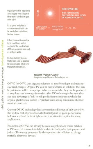 PHOTOVOLTAIC
                                                                               Organic thin film has some




                                                                                                              solar
                                                                               advantages over silicon or                                       THIN FILM ORGANIC
                                                                                                                                                PHOTOVOLTAIC CELL (OPVC)
                                                                               other semi-conductor type                                        OR POLYMER SOLAR CELL
                                                                               solar cells.

                                                                               Its organic and plastic                             energy output
                                                                                                               CONVERSION =                      = 3%– 8%
                                                                               nature means that it can        EFFICIENCY           energy input
                                                                               be easily fabricated into
                                                                               flexible shapes.

                                                                               It functions well under low
a field guide to renewable energy technologies land art generator initiative




                                                                               light conditions and at
                                                                               angles to the sun that are
                                                                               off from perpendicular such
                                                                               as vertical walls.

                                                                               Its translucency means
                                                                               that it can also be applied
                                                                               to windows and other light
                                                                               transmitting surfaces.


                                                                                                             KONARKA “POWER PLASTIC”
                                                                                                             Image courtesy of Konarka Technologies, Inc.

                                                                               OPVC (or OPV) uses organic polymers to absorb sunlight and transmit
                                                                               electrical charges. Organic PV can be manufactured in solutions that can
                                                                               be painted or rolled onto proper substrate materials. They can be produced
                                                                               at very low cost in comparison with other PV technologies because they
                                                                               can take advantage of roll-to-roll production techniques in which the
                                                                               organic photovoltaic system is “printed” onto a long continuous sheet of
                                                                               substrate material.

                                                                               Current OPVC technology has a conversion efficiency of only up to 8%.
                                                                               But its low cost of production, its flexibility, and its good performance
                                                                               in lower level and indirect light make it an attractive option for some
                                                                               applications.

                                                                               Examples of OPVC can already be seen in applications where patches
                                                                               of PV material is sewn into fabric such as in backpacks, laptop cases, and
                                                                               jackets. The energy generated by these products is sufficient to charge
                                                                               portable electronic devices.


                                                                                                                                                                           14
 