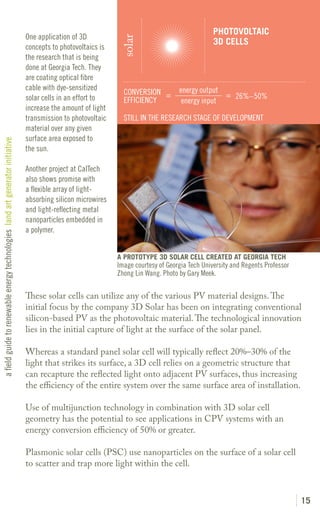 PHOTOVOLTAIC
                                                                               One application of 3D




                                                                                                               solar
                                                                                                                                                 3D CELLS
                                                                               concepts to photovoltaics is
                                                                               the research that is being
                                                                               done at Georgia Tech. They
                                                                               are coating optical fibre
                                                                               cable with dye-sensitized                            energy output
                                                                                                                CONVERSION =                      = 26%–50%
                                                                               solar cells in an effort to      EFFICIENCY           energy input
                                                                               increase the amount of light
                                                                               transmission to photovoltaic     STILL IN THE RESEARCH STAGE OF DEVELOPMENT
                                                                               material over any given
                                                                               surface area exposed to
a field guide to renewable energy technologies land art generator initiative




                                                                               the sun.

                                                                               Another project at CalTech
                                                                               also shows promise with
                                                                               a flexible array of light-
                                                                               absorbing silicon microwires
                                                                               and light-reflecting metal
                                                                               nanoparticles embedded in
                                                                               a polymer.


                                                                                                              A PROTOTYPE 3D SOLAR CELL CREATED AT GEORGIA TECH
                                                                                                              Image courtesy of Georgia Tech University and Regents Professor
                                                                                                              Zhong Lin Wang. Photo by Gary Meek.

                                                                               These solar cells can utilize any of the various PV material designs. The
                                                                               initial focus by the company 3D Solar has been on integrating conventional
                                                                               silicon-based PV as the photovoltaic material. The technological innovation
                                                                               lies in the initial capture of light at the surface of the solar panel.

                                                                               Whereas a standard panel solar cell will typically reflect 20%–30% of the
                                                                               light that strikes its surface, a 3D cell relies on a geometric structure that
                                                                               can recapture the reflected light onto adjacent PV surfaces, thus increasing
                                                                               the efficiency of the entire system over the same surface area of installation.

                                                                               Use of multijunction technology in combination with 3D solar cell
                                                                               geometry has the potential to see applications in CPV systems with an
                                                                               energy conversion efficiency of 50% or greater.

                                                                               Plasmonic solar cells (PSC) use nanoparticles on the surface of a solar cell
                                                                               to scatter and trap more light within the cell.



                                                                                                                                                                                15
 