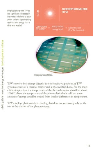 THERMOPHOTOVOLTAIC
                                                                               Potential exists with TPV to




                                                                                                                  solar
                                                                                                                                                  (TPV)
                                                                               see significant increases in
                                                                               the overall efficiency of solar
                                                                               power systems by converting
                                                                               residual heat energy that is
                                                                               otherwise wasted.                                       energy output
                                                                                                                   CONVERSION =                      = Greater than 50%
                                                                                                                   EFFICIENCY           energy input   PV + TPV (theoretical)
a field guide to renewable energy technologies land art generator initiative




                                                                                                                 Image courtesy of IMEC.


                                                                               TPV converts heat energy directly into electricity via photons. A TPV
                                                                               system consists of a thermal emitter and a photovoltaic diode. For the most
                                                                               efficient operation, the temperature of the thermal emitter should be about
                                                                               1000°C above the temperature of the photovoltaic diode cell, but some
                                                                               amount of energy could be created from smaller differences in temperature.

                                                                               TPV employs photovoltaic technology but does not necessarily rely on the
                                                                               sun as the emitter of the photon energy.




                                                                                                                                                                                17
 