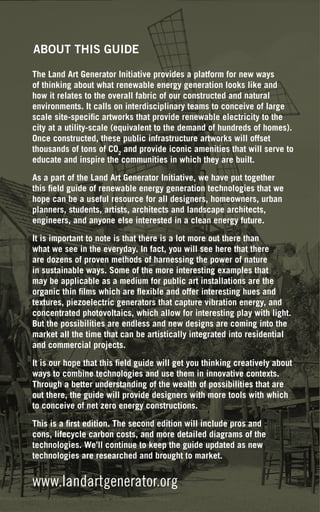 ABOUT THIS GUIDE

The Land Art Generator Initiative provides a platform for new ways
of thinking about what renewable energy generation looks like and
how it relates to the overall fabric of our constructed and natural
environments. It calls on interdisciplinary teams to conceive of large
scale site-specific artworks that provide renewable electricity to the
city at a utility-scale (equivalent to the demand of hundreds of homes).
Once constructed, these public infrastructure artworks will offset
thousands of tons of CO2 and provide iconic amenities that will serve to
educate and inspire the communities in which they are built.

As a part of the Land Art Generator Initiative, we have put together
this field guide of renewable energy generation technologies that we
hope can be a useful resource for all designers, homeowners, urban
planners, students, artists, architects and landscape architects,
engineers, and anyone else interested in a clean energy future.

It is important to note is that there is a lot more out there than
what we see in the everyday. In fact, you will see here that there
are dozens of proven methods of harnessing the power of nature
in sustainable ways. Some of the more interesting examples that
may be applicable as a medium for public art installations are the
organic thin films which are flexible and offer interesting hues and
textures, piezoelectric generators that capture vibration energy, and
concentrated photovoltaics, which allow for interesting play with light.
But the possibilities are endless and new designs are coming into the
market all the time that can be artistically integrated into residential
and commercial projects.

It is our hope that this field guide will get you thinking creatively about
ways to combine technologies and use them in innovative contexts.
Through a better understanding of the wealth of possibilities that are
out there, the guide will provide designers with more tools with which
to conceive of net zero energy constructions.

This is a first edition. The second edition will include pros and
cons, lifecycle carbon costs, and more detailed diagrams of the
technologies. We’ll continue to keep the guide updated as new
technologies are researched and brought to market.


www.landartgenerator.org
 
