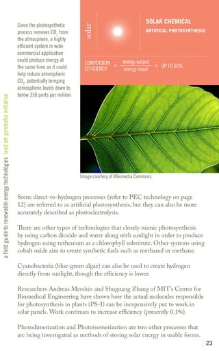 SOLAR CHEMICAL
                                                                               Since the photosynthetic




                                                                                                               solar
                                                                               process removes CO2 from                                       ARTIFICIAL PHOTOSYNTHESIS
                                                                               the atmosphere, a highly
                                                                               efficient system in wide
                                                                               commercial application
                                                                               could produce energy at                             energy output
                                                                                                                CONVERSION =                     = UP TO 60%
                                                                               the same time as it could        EFFICIENCY          energy input
                                                                               help reduce atmospheric
                                                                               CO2, potentially bringing
                                                                               atmospheric levels down to
                                                                               below 350 parts per million.
a field guide to renewable energy technologies land art generator initiative




                                                                                                              Image courtesy of Wikimedia Commons.


                                                                               Some direct-to-hydrogen processes (refer to PEC technology on page
                                                                               12) are referred to as artificial photosynthesis, but they can also be more
                                                                               accurately described as photoelectrolysis.

                                                                               There are other types of technologies that closely mimic photosynthesis
                                                                               by using carbon dioxide and water along with sunlight in order to produce
                                                                               hydrogen using ruthenium as a chlorophyll substitute. Other systems using
                                                                               cobalt oxide aim to create synthetic fuels such as methanol or methane.

                                                                               Cyanobacteria (blue-green algae) can also be used to create hydrogen
                                                                               directly from sunlight, though the efficiency is lower.

                                                                               Researchers Andreas Mershin and Shuguang Zhang of MIT’s Center for
                                                                               Biomedical Engineering have shown how the actual molecules responsible
                                                                               for photosynthesis in plants (PS-I) can be inexpensively put to work in
                                                                               solar panels. Work continues to increase efficiency (presently 0.1%).

                                                                               Photodimerization and Photoisomerization are two other processes that
                                                                               are being investigated as methods of storing solar energy in usable forms.
                                                                                                                                                                          23
 