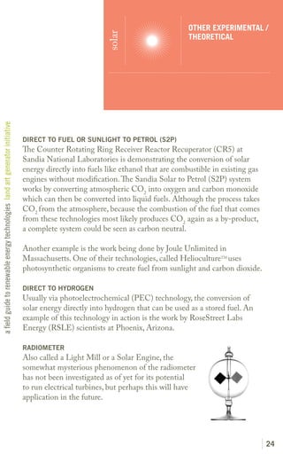 OTHER EXPERIMENTAL /




                                                                                                         solar
                                                                                                                                    THEORETICAL
a field guide to renewable energy technologies land art generator initiative




                                                                               DIRECT TO FUEL OR SUNLIGHT TO PETROL (S2P)
                                                                               The Counter Rotating Ring Receiver Reactor Recuperator (CR5) at
                                                                               Sandia National Laboratories is demonstrating the conversion of solar
                                                                               energy directly into fuels like ethanol that are combustible in existing gas
                                                                               engines without modification. The Sandia Solar to Petrol (S2P) system
                                                                               works by converting atmospheric CO2 into oxygen and carbon monoxide
                                                                               which can then be converted into liquid fuels. Although the process takes
                                                                               CO2 from the atmosphere, because the combustion of the fuel that comes
                                                                               from these technologies most likely produces CO2 again as a by-product,
                                                                               a complete system could be seen as carbon neutral.

                                                                               Another example is the work being done by Joule Unlimited in
                                                                               Massachusetts. One of their technologies, called HeliocultureTM uses
                                                                               photosynthetic organisms to create fuel from sunlight and carbon dioxide.

                                                                               DIRECT TO HYDROGEN
                                                                               Usually via photoelectrochemical (PEC) technology, the conversion of
                                                                               solar energy directly into hydrogen that can be used as a stored fuel. An
                                                                               example of this technology in action is the work by RoseStreet Labs
                                                                               Energy (RSLE) scientists at Phoenix, Arizona.

                                                                               RADIOMETER
                                                                               Also called a Light Mill or a Solar Engine, the
                                                                               somewhat mysterious phenomenon of the radiometer
                                                                               has not been investigated as of yet for its potential
                                                                               to run electrical turbines, but perhaps this will have
                                                                               application in the future.




                                                                                                                                                              24
 