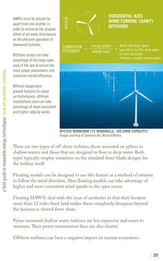 HORIZONTAL AXIS
                                                                               HAWTs must be placed far




                                                                                                                 wind
                                                                                                                                                  WIND TURBINE (HAWT)
                                                                               apart from one another in
                                                                                                                                                  OFFSHORE
                                                                               order to minimize the shadow
                                                                               effect of air wake disturbance
                                                                               on the efficient operation of
                                                                               downwind turbines.                                     energy output   Varies with wind speed
                                                                                                                  CONVERSION =                      = typically up to 40% wind speed
                                                                                                                  EFFICIENCY           energy input
                                                                               Offshore arrays can take                                                   is more consistent
                                                                                                                                                          offshore = greater overall output
                                                                               advantage of the large open
                                                                               area of the sea to ensure the
                                                                               most proper placements and
a field guide to renewable energy technologies land art generator initiative




                                                                               maximize overall efficiency.

                                                                               Without topographic
                                                                               ground features to cause
                                                                               air disturbance, offshore
                                                                               installations also can take
                                                                               advantage of more consistent
                                                                               and higher velocity winds.



                                                                                                                NYSTED WINDFARM (72 WINDMILLS, 165.6MW CAPACITY)
                                                                                                                Image courtesy of Siemens AG, Munich/Berlin.

                                                                               There are two types of off-shore turbines, those mounted on pylons in
                                                                               shallow waters and those that are designed to float in deep water. Both
                                                                               types typically employ variations on the standard three-blade designs for
                                                                               the turbine itself.

                                                                               Floating models can be designed to use this feature as a method of rotation
                                                                               to follow the wind direction. Also, floating models can take advantage of
                                                                               higher and more consistent wind speeds in the open ocean.

                                                                               Floating HAWTs deal with the issue of aesthetics in that their location
                                                                               more than 12 miles from land makes them completely disappear beyond
                                                                               the horizon as viewed from shore.

                                                                               Pylon-mounted shallow water turbines are less expensive and easier to
                                                                               maintain. Their power transmission lines are also shorter.

                                                                               Offshore turbines can have a negative impact on marine ecosystems.


                                                                                                                                                                                    26
 