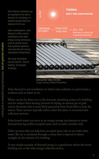 THERMAL
                                                                               Solar thermal collectors can




                                                                                                               solar
                                                                               be mounted on the roof or                                       DIRECT NON-CONCENTRATING
                                                                               the wall of a building or in
                                                                               another location that has
                                                                               exposure to the sun.
                                                                                                                CONVERSION =       energy output
                                                                               Solar combisystems: solar                                         = 45%–75%
                                                                                                                EFFICIENCY          energy input   Depending on system type
                                                                               thermal is often used in
                                                                                                                                                     & operating temperature
                                                                               combination with other
                                                                               energy-saving techniques
                                                                               such as ground source
a field guide to renewable energy technologies land art generator initiative




                                                                               heat (geosolar systems),
                                                                               and solar thermal cooling
                                                                               (absorption refrigeration).

                                                                               One large installation
                                                                               can be used for “district
                                                                               heating” of multiple
                                                                               buildings.



                                                                                                              EVACUATED TUBE SYSTEM
                                                                                                              Image courtesy of Alpha Renewables.

                                                                               Solar thermal is any installation in which solar radiation is used to heat a
                                                                               medium such as water or air.

                                                                               Water can be for direct use in the domestic plumbing system of a building
                                                                               and for radiant floor heating (instead of relying on natural gas or grid
                                                                               source electricity that is most likely generated from fossil fuels to heat the
                                                                               water). These systems typically utilize either flat plate or evacuated tube
                                                                               collection systems.

                                                                               Solar heated water can serve as an energy storage mechanism to create
                                                                               thermal heat lag within occupied space such as with a trombe wall.

                                                                               Other systems that can help heat occupied space rely on air rather than
                                                                               water. The air is circulated through a cavity that is exposed to direct
                                                                               sunlight on the exterior of a building.

                                                                               A very simple example of thermal energy is a greenhouse where the entire
                                                                               building acts as the solar energy collection device.

                                                                                                                                                                               1
 