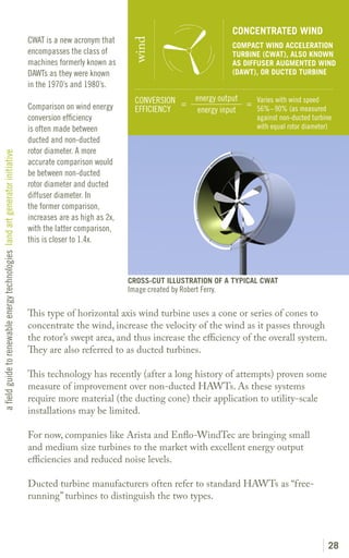 CONCENTRATED WIND
                                                                               CWAT is a new acronym that




                                                                                                               wind
                                                                                                                                               COMPACT WIND ACCELERATION
                                                                               encompasses the class of                                        TURBINE (CWAT), ALSO KNOWN
                                                                               machines formerly known as                                      AS DIFFUSER AUGMENTED WIND
                                                                               DAWTs as they were known                                        (DAWT), OR DUCTED TURBINE
                                                                               in the 1970’s and 1980’s.
                                                                                                                CONVERSION =         energy output
                                                                               Comparison on wind energy                                           = Varies with wind speed
                                                                                                                EFFICIENCY            energy input   56%–90% (as measured
                                                                               conversion efficiency                                                  against non-ducted turbine
                                                                               is often made between                                                  with equal rotor diameter)
                                                                               ducted and non-ducted
                                                                               rotor diameter. A more
a field guide to renewable energy technologies land art generator initiative




                                                                               accurate comparison would
                                                                               be between non-ducted
                                                                               rotor diameter and ducted
                                                                               diffuser diameter. In
                                                                               the former comparison,
                                                                               increases are as high as 2x,
                                                                               with the latter comparison,
                                                                               this is closer to 1.4x.



                                                                                                              CROSS-CUT ILLUSTRATION OF A TYPICAL CWAT
                                                                                                              Image created by Robert Ferry.

                                                                               This type of horizontal axis wind turbine uses a cone or series of cones to
                                                                               concentrate the wind, increase the velocity of the wind as it passes through
                                                                               the rotor’s swept area, and thus increase the efficiency of the overall system.
                                                                               They are also referred to as ducted turbines.

                                                                               This technology has recently (after a long history of attempts) proven some
                                                                               measure of improvement over non-ducted HAWTs. As these systems
                                                                               require more material (the ducting cone) their application to utility-scale
                                                                               installations may be limited.

                                                                               For now, companies like Arista and Enflo-WindTec are bringing small
                                                                               and medium size turbines to the market with excellent energy output
                                                                               efficiencies and reduced noise levels.

                                                                               Ducted turbine manufacturers often refer to standard HAWTs as “free-
                                                                               running” turbines to distinguish the two types.




                                                                                                                                                                              28
 
