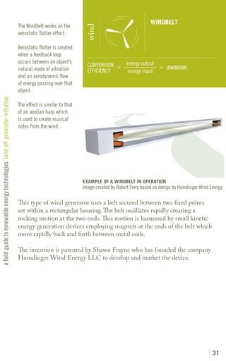 WINDBELT
                                                                               The Windbelt works on the




                                                                                                                wind
                                                                               aerostatic flutter effect.

                                                                               Aerostatic flutter is created
                                                                               when a feedback loop
                                                                               occurs between an object’s                            energy output
                                                                                                                 CONVERSION =                      = UNKNOWN
                                                                               natural mode of vibration         EFFICIENCY           energy input
                                                                               and an aerodynamic flow
                                                                               of energy passing over that
                                                                               object.
a field guide to renewable energy technologies land art generator initiative




                                                                               The effect is similar to that
                                                                               of an aeolian harp which
                                                                               is used to create musical
                                                                               notes from the wind.




                                                                                                               EXAMPLE OF A WINDBELT IN OPERATION
                                                                                                               Image created by Robert Ferry based on design by Humdinger Wind Energy.

                                                                               This type of wind generator uses a belt secured between two fixed points
                                                                               set within a rectangular housing. The belt oscillates rapidly creating a
                                                                               rocking motion at the two ends. This motion is harnessed by small kinetic
                                                                               energy generation devices employing magnets at the ends of the belt which
                                                                               move rapidly back and forth between metal coils.

                                                                               The invention is patented by Shawn Frayne who has founded the company
                                                                               Humdinger Wind Energy LLC to develop and market the device.




                                                                                                                                                                                31
 