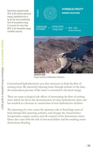 HYDROELECTRICITY
                                                                               Generating approximately




                                                                                                                water
                                                                               20% of the world’s electrical                                   DAMMED RESERVOIR
                                                                               energy, hydroelectricity is
                                                                               by far the most established
                                                                               form of renewable energy.
                                                                               It accounts for more than                            energy output
                                                                                                                 CONVERSION =                     = 80%–95%
                                                                               80% of all renewable energy       EFFICIENCY          energy input   Turbine efficiency
                                                                               installed capacity.
a field guide to renewable energy technologies land art generator initiative




                                                                                                               HOOVER DAM
                                                                                                               Image courtesy of Wikimedia Commons.

                                                                               Conventional hydroelectricity uses dam structures to limit the flow of
                                                                               existing rivers. By selectively releasing water through turbines in the dam,
                                                                               the tremendous pressure of the water is converted to electrical energy.

                                                                               There are many ecological side effects of interrupting the flow of existing
                                                                               rivers which has led to the deconstruction of many hydroelectric dams and
                                                                               has resulted in a decrease in construction of new hydroelectric facilities.

                                                                               The damming of a river causes the upstream side to flood large areas of
                                                                               land, disrupts fish spawning activities, and changes the characteristics
                                                                               (temperature, oxygen content, and silt content) of the downstream water.
                                                                               Dams also come with the risk of structural failure and the resulting severe
                                                                               downstream flooding.




                                                                                                                                                                         33
 