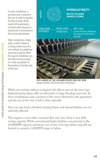HYDROELECTRICITY
                                                                               In some installations a




                                                                                                                 water
                                                                               penstock pipe is placed in                                          RUN-OF-THE-RIVER
                                                                                                                                                   (DAMLESS HYDRO)
                                                                               the river in order to regulate
                                                                               the flow of water. At the
                                                                               mouth of the penstock a
                                                                               constant water pressure is                             energy output
                                                                                                                  CONVERSION =                      = 80%–95%
                                                                               formed and is transferred to       EFFICIENCY           energy input   Turbine efficiency (limited by
                                                                               the turbine downstream.                                                     the amount of water that is
                                                                                                                                                           diverted)
                                                                               Other installations simply
                                                                               place a water turbine in
a field guide to renewable energy technologies land art generator initiative




                                                                               a strong current area of a
                                                                               river without any additional
                                                                               damming or piping. While
                                                                               this type of installation has
                                                                               the most minimal impact,
                                                                               it is most susceptible to
                                                                               fluctuations in the flow rate
                                                                               of the river.



                                                                                                                FISH LADDER AT THE COLUMBIA RIVER JOHN DAY DAM
                                                                                                                Image courtesy of the Army Corps of Engineers.

                                                                               While not entirely without ecological side effects, run-of-the-river type
                                                                               hydroelectricity plants offer an alternative to large flooding reservoirs. In
                                                                               these installations, only a portion of the river is diverted to the generators
                                                                               and the rest of the river is left to flow naturally.

                                                                               Since no new land is flooded, existing forests and natural habitats are not
                                                                               adversely affected.

                                                                               This requires a river with a constant flow rate since there is very little
                                                                               storage capacity. While conventional hydro facilities can generate in the
                                                                               10,000MW capacity and above, run-of-the-river type plants typically are
                                                                               limited to around a 1,000MW range or below.




                                                                                                                                                                                    34
 