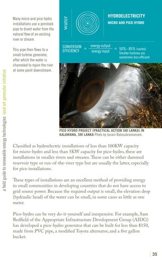 HYDROELECTRICITY
                                                                               Many micro and pico-hydro




                                                                                                                water
                                                                               installations use a penstock                                  MICRO AND PICO HYDRO
                                                                               pipe to divert water from the
                                                                               natural flow of an existing
                                                                               river or stream.
                                                                                                                 CONVERSION =     energy output
                                                                               This pipe then flows to a                                        = 50%– 85% (varies)
                                                                                                                 EFFICIENCY        energy input   Smaller turbines are
                                                                               small turbine generator,
                                                                                                                                                    sometimes less efficient
                                                                               after which the water is
                                                                               channeled to rejoin the river
                                                                               at some point downstream.
a field guide to renewable energy technologies land art generator initiative




                                                                                                               PICO HYDRO PROJECT (PRACTICAL ACTION SRI LANKA) IN
                                                                                                               KALAWANA, SRI LANKA Photo by Janani Balasubramaniam.


                                                                               Classified as hydroelectric installations of less than 100KW capacity
                                                                               for micro-hydro and less than 5KW capacity for pico-hydro, these are
                                                                               installations in smaller rivers and streams. These can be either dammed
                                                                               reservoir type or run-of-the-river type but are usually the latter, especially
                                                                               for pico installations.

                                                                               These types of installations are an excellent method of providing energy
                                                                               to small communities in developing countries that do not have access to
                                                                               grid source power. Because the required output is small, the elevation drop
                                                                               (hydraulic head) of the water can be small, in some cases as little as one
                                                                               meter.

                                                                               Pico-hydro can be very do-it-yourself and inexpensive. For example, Sam
                                                                               Redfield of the Appropriate Infrastructure Development Group (AIDG)
                                                                               has developed a pico-hydro generator that can be built for less than $150,
                                                                               made from PVC pipe, a modified Toyota alternator, and a five gallon
                                                                               bucket.


                                                                                                                                                                               35
 