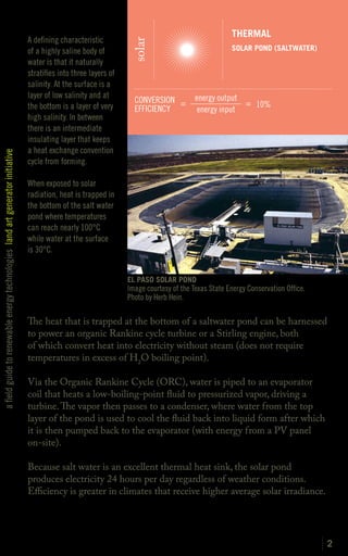 THERMAL
                                                                               A defining characteristic




                                                                                                                  solar
                                                                               of a highly saline body of                                           SOLAR POND (SALTWATER)
                                                                               water is that it naturally
                                                                               stratifies into three layers of
                                                                               salinity. At the surface is a
                                                                               layer of low salinity and at                             energy output
                                                                                                                   CONVERSION =                       = 10%
                                                                               the bottom is a layer of very       EFFICIENCY            energy input
                                                                               high salinity. In between
                                                                               there is an intermediate
                                                                               insulating layer that keeps
                                                                               a heat exchange convention
a field guide to renewable energy technologies land art generator initiative




                                                                               cycle from forming.

                                                                               When exposed to solar
                                                                               radiation, heat is trapped in
                                                                               the bottom of the salt water
                                                                               pond where temperatures
                                                                               can reach nearly 100°C
                                                                               while water at the surface
                                                                               is 30°C.


                                                                                                                 EL PASO SOLAR POND
                                                                                                                 Image courtesy of the Texas State Energy Conservation Office.
                                                                                                                 Photo by Herb Hein.

                                                                               The heat that is trapped at the bottom of a saltwater pond can be harnessed
                                                                               to power an organic Rankine cycle turbine or a Stirling engine, both
                                                                               of which convert heat into electricity without steam (does not require
                                                                               temperatures in excess of H2O boiling point).

                                                                               Via the Organic Rankine Cycle (ORC), water is piped to an evaporator
                                                                               coil that heats a low-boiling-point fluid to pressurized vapor, driving a
                                                                               turbine. The vapor then passes to a condenser, where water from the top
                                                                               layer of the pond is used to cool the fluid back into liquid form after which
                                                                               it is then pumped back to the evaporator (with energy from a PV panel
                                                                               on-site).

                                                                               Because salt water is an excellent thermal heat sink, the solar pond
                                                                               produces electricity 24 hours per day regardless of weather conditions.
                                                                               Efficiency is greater in climates that receive higher average solar irradiance.




                                                                                                                                                                                 2
 