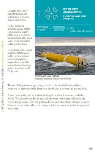 OCEAN WAVE
                                                                               The Oyster Wave Energy




                                                                                                                 water
                                                                                                                                                 (HYDROKINETIC)
                                                                               Converter employs a fin
                                                                               perpendicular to the wave                                         OSCILLATING WAVE SURGE
                                                                                                                                                 CONVERTER
                                                                               propagation direction.

                                                                               The first successful                                  energy output
                                                                                                                  CONVERSION =                     = 65%
                                                                               demonstration is a 315KW           EFFICIENCY          energy input
                                                                               version installed in 2009                                             (capture factor: 20m wide flap)
                                                                               off the coast of the Orkney
                                                                               Islands in Scotland by a joint
                                                                               project of SSE Renewables
a field guide to renewable energy technologies land art generator initiative




                                                                               and Aquamarine Power.

                                                                               The joint venture has recently
                                                                               installed a 800KW version
                                                                               and has secured sea bed
                                                                               leases for many tens of
                                                                               megawatts in capacity to
                                                                               be installed over the coming
                                                                               years in Ireland and the US
                                                                               Pacific coast.

                                                                                                                OYSTER WEC IN OPERATION
                                                                                                                Image courtesy of SSE and Aquamarine Power.

                                                                               The oscillating wave surge energy converter is installed in nearshore
                                                                               locations of approximately 10 meters depth and is secured to the sea bed.

                                                                               A mechanical flap at the surface is hinged to allow it to move with the
                                                                               waves. This movement drives hydraulic pistons that create high pressure
                                                                               water. The pressure from the pistons drives a constant flow through a series
                                                                               of pipes to the shore where the pressurized water runs a turbine to generate
                                                                               electricity.




                                                                                                                                                                               42
 