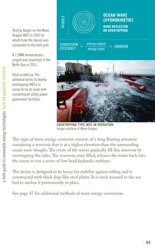 OCEAN WAVE




                                                                                                              water
                                                                                                                                              (HYDROKINETIC)
                                                                                                                                              WING REFLECTOR
                                                                               Testing began on the Wave                                      OR OVERTOPPING
                                                                               Dragon WEC in 2003 at
                                                                               which time the device was
                                                                               connected to the land grid.     CONVERSION =       energy output
                                                                                                                                                = UNKNOWN
                                                                                                               EFFICIENCY          energy input
                                                                               A 1.5MW demonstrator
                                                                               project was launched in the
                                                                               North Sea in 2011.
a field guide to renewable energy technologies land art generator initiative




                                                                               Once scaled up, the
                                                                               potential exists to deploy
                                                                               overtopping WECs in
                                                                               series to be at scale with
                                                                               conventional utility power
                                                                               generation facilities.




                                                                                                             OVERTOPPING TYPE WEC IN OPERATION
                                                                                                             Image courtesy of Wave Dragon.

                                                                               This type of wave energy converter consists of a long floating armature
                                                                               containing a reservoir that is at a higher elevation than the surrounding
                                                                               ocean wave troughs. The crests of the waves gradually fill this reservoir by
                                                                               overtopping the sides. The reservoir, once filled, releases the water back into
                                                                               the ocean to run a series of low head hydraulic turbines.

                                                                               The device is designed to be heavy for stability against rolling and is
                                                                               constructed with thick ship-like steel plates. It is slack moored to the sea
                                                                               bed to anchor it permanently in place.

                                                                               See page 47 for additional methods of wave energy conversion.




                                                                                                                                                                 43
 