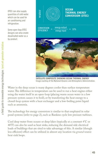 OCEAN
                                                                               OTEC can also supply




                                                                                                           water
                                                                                                                                            THERMAL ENERGY
                                                                               quantities of cold water
                                                                                                                                            CONVERSION (OTEC)
                                                                               which can be used for
                                                                               air conditioning and
                                                                               refrigeration.
                                                                                                            CONVERSION =        energy output
                                                                               Some open-loop OTEC                                            = 10%
                                                                                                            EFFICIENCY           energy input
                                                                               designs can also create
                                                                               desalinated water as a
                                                                               by-product.
a field guide to renewable energy technologies land art generator initiative




                                                                                                          SATELLITE COMPOSITE SHOWING OCEAN THERMAL ENERGY
                                                                                                          Image courtesy of the National Oceanic and Atmospheric Administration.

                                                                               Water in the deep ocean is many degrees cooler than surface temperature
                                                                               water. The difference in temperature can be used to run a heat engine either
                                                                               using the water itself in an open-loop (placing warm ocean water in a low
                                                                               pressure system causes it to boil), or by transferring the heat energy to a
                                                                               closed-loop system with a heat exchanger and a low-boiling point liquid
                                                                               such as ammonia.

                                                                               The technology for energy conversion is similar to that employed in solar
                                                                               pond systems (refer to page 2), such as Rankine cycle low pressure turbines.

                                                                               Cool deep water from oceans or deep lakes (typically at a constant 4°C or
                                                                               40°F) can also be used as heat sinks, reducing the demand side electrical
                                                                               loads of buildings that are sited to take advantage of this. A similar (though
                                                                               less efficient) effect can be utilized in almost any location via ground source
                                                                               heat sink loops.




                                                                                                                                                                            45
 