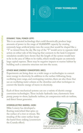 OTHER TECHNOLOGIES




                                                                                                          water
a field guide to renewable energy technologies land art generator initiative




                                                                               DYNAMIC TIDAL POWER (DTP)
                                                                               This is an untested technology that could theoretically produce large
                                                                               amounts of power in the range of 10,000MW capacity by creating
                                                                               extremely large artificial jetties into the ocean that would be shaped like a
                                                                               “T” as viewed from the sky. The top of the “T” would serve to separate tidal
                                                                               action on either side of the long leg that connects to the land. Computer
                                                                               simulation models have shown that the length of the system would have
                                                                               to be in the area of 30km to be viable, which would require an extremely
                                                                               large capital expense. There may be negative impacts to marine habitat by
                                                                               building such a extensive structure out into the ocean.

                                                                               OTHER WAVE ENERGY CONVERTERS (WEC)
                                                                               Experiments are being done on a wide range or technologies to convert
                                                                               wave energy to electricity. In addition to the surface-following, buoy,
                                                                               oscillating wave surge, and overtopping varieties, there are also those that
                                                                               use an oscillating water column at the shoreline and other techniques to
                                                                               convert the kinetic energy of waves to electricity.

                                                                               Each of these mechanical systems can use a variety of electric energy
                                                                               conversion technologies. These include: hydraulic ram, elastomeric hose
                                                                               pump, pump-to-shore, hydraulic turbine, air compression with air turbine,
                                                                               and direct linear generator.

                                                                               HYDROELECTRIC BARREL (HEB)
                                                                               Mike Lowery has developed a
                                                                               floating waterwheel that spins on
                                                                               the surface of a river or stream. The
                                                                               treading of the outer surface keeps
                                                                               the barrel from sinking (counteracts
                                                                               the Coanda effect).
                                                                                                                       Image created by Paul Price and
                                                                                                                       used with permission of HEB.
                                                                                                                                                               47
 