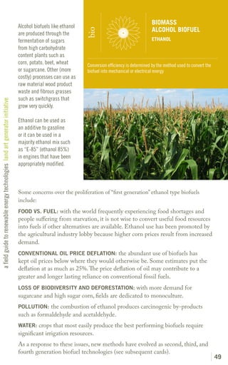 BIOMASS
                                                                               Alcohol biofuels like ethanol
                                                                                                                                                  ALCOHOL BIOFUEL




                                                                                                               bio
                                                                               are produced through the
                                                                               fermentation of sugars                                             ETHANOL
                                                                               from high carbohydrate
                                                                               content plants such as
                                                                               corn, potato, beet, wheat       Conversion efficiency is determined by the method used to convert the
                                                                               or sugarcane. Other (more       biofuel into mechanical or electrical energy
                                                                               costly) processes can use as
                                                                               raw material wood product
                                                                               waste and fibrous grasses
                                                                               such as switchgrass that
a field guide to renewable energy technologies land art generator initiative




                                                                               grow very quickly.

                                                                               Ethanol can be used as
                                                                               an additive to gasoline
                                                                               or it can be used in a
                                                                               majority ethanol mix such
                                                                               as “E-85” (ethanol 85%)
                                                                               in engines that have been
                                                                               appropriately modified.



                                                                               Some concerns over the proliferation of “first generation” ethanol type biofuels
                                                                               include:
                                                                               FOOD VS. FUEL: with the world frequently experiencing food shortages and
                                                                               people suffering from starvation, it is not wise to convert useful food resources
                                                                               into fuels if other alternatives are available. Ethanol use has been promoted by
                                                                               the agricultural industry lobby because higher corn prices result from increased
                                                                               demand.
                                                                               CONVENTIONAL OIL PRICE DEFLATION: the abundant use of biofuels has
                                                                               kept oil prices below where they would otherwise be. Some estimates put the
                                                                               deflation at as much as 25%. The price deflation of oil may contribute to a
                                                                               greater and longer lasting reliance on conventional fossil fuels.
                                                                               LOSS OF BIODIVERSITY AND DEFORESTATION: with more demand for
                                                                               sugarcane and high sugar corn, fields are dedicated to monoculture.
                                                                               POLLUTION: the combustion of ethanol produces carcinogenic by-products
                                                                               such as formaldehyde and acetaldehyde.
                                                                               WATER: crops that most easily produce the best performing biofuels require
                                                                               significant irrigation resources.
                                                                               As a response to these issues, new methods have evolved as second, third, and
                                                                               fourth generation biofuel technologies (see subsequent cards).
                                                                                                                                                                                       49
 